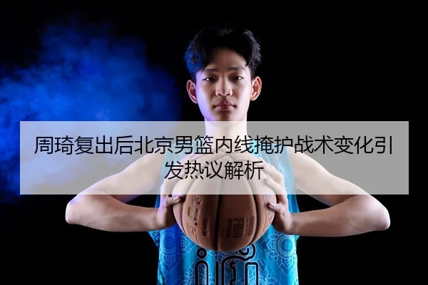 周琦复出后北京男篮内线掩护战术变化引发热议解析